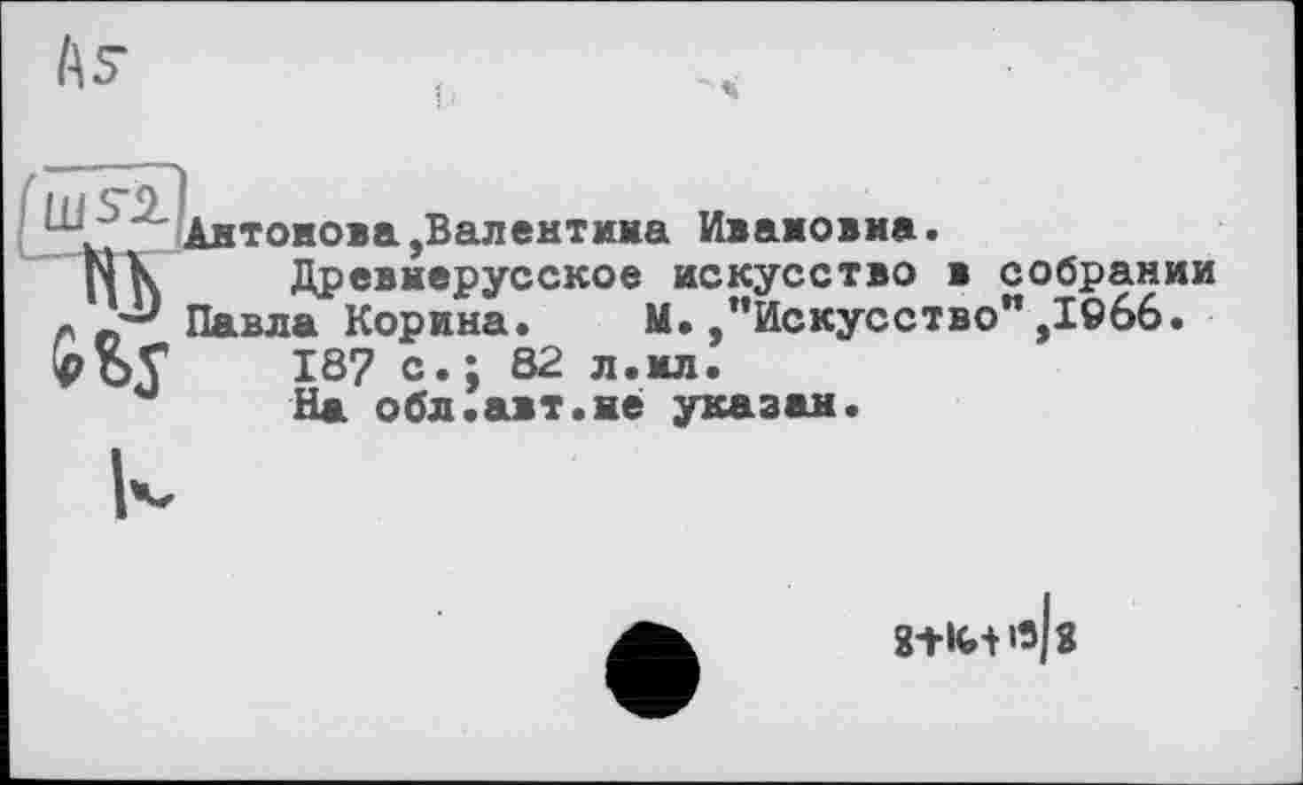 ﻿Антонова,Валентина Ивановна.
N К	Древнерусское искусство в собрании
Л „ Павла Корина. М./’Искусство" ,ІЄ66.
№	187 с.; 82 л.ил.’
На обл.авт.не указан.
8+ІИ'З 3